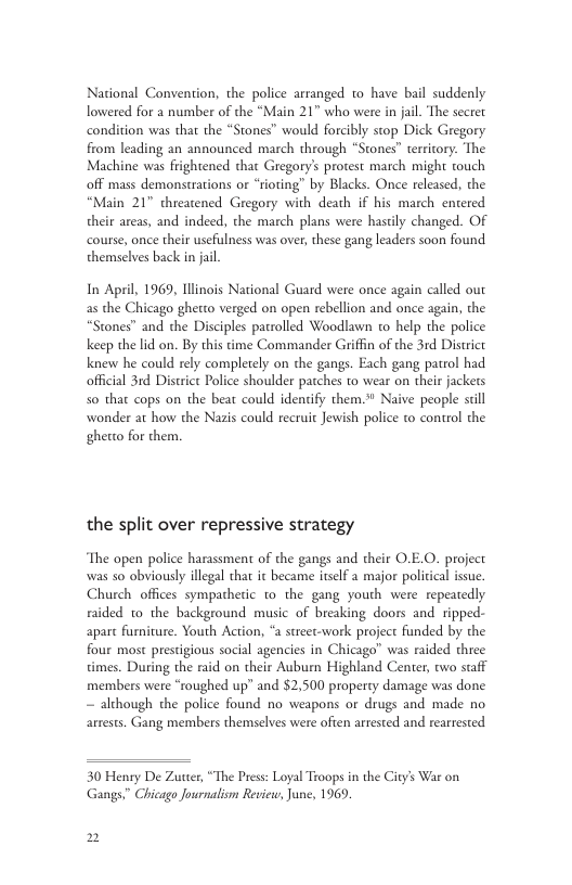 National Convention, the police arranged to have bail suddenly lowered for a number of the “Main 21" who were in jail. The secret condition was that the “Stones” would forcibly stop Dick Gregory from leading an announced march through “Stones” territory. The Machine was frightened that Gregory’s protest march might touch off mass demonstrations or “rioting” by Blacks. Once released, the “Main 21" threatened Gregory with death if his march entered their areas, and indeed, the march plans were hastily changed. Of course, once their usefulness was over, these gang leaders soon found themselves back n jail In April, 1969, Illinois National Guard were once again called ou the Chicago ghetto verged on open rebellion and once again, the tones” and the Disciples patrolled Woodlawn to help the police keep the lid on. By this time Commander Griffin of the 3rd District knew he could rely completely on the gangs. Each gang patrol had official 31d District Police shoulder patches to wear on their jackets 50 that cops on the beat could identify them. Naive people sl wonder at how the Nazis could recruit Jewish police to control the ghetto for them, the split over repressive strategy The open police harassment of the gangs and their O.E.O. project was 5o obviously illegal that it became itself a major political issue. Church offices sympacheric to the gang youth were repeatedly raided o the background music of breaking doors and ripped- apart furnicure. Youth Action, “a street-work project funded by the four most prestigious social agencies in Chicago” was raided three times. During the raid on their Auburn Highland Center, two staff members were “roughed up” and $2,500 property damage was done ~ although the police found no weapons or drugs and made no arrests. Gang members themselves were often arrested and rearrested 30 Henry De Zutter, “The Pres: Loyal Troops in the City’s War on Gangs” Chicago Journalism R, June, 1969, 2